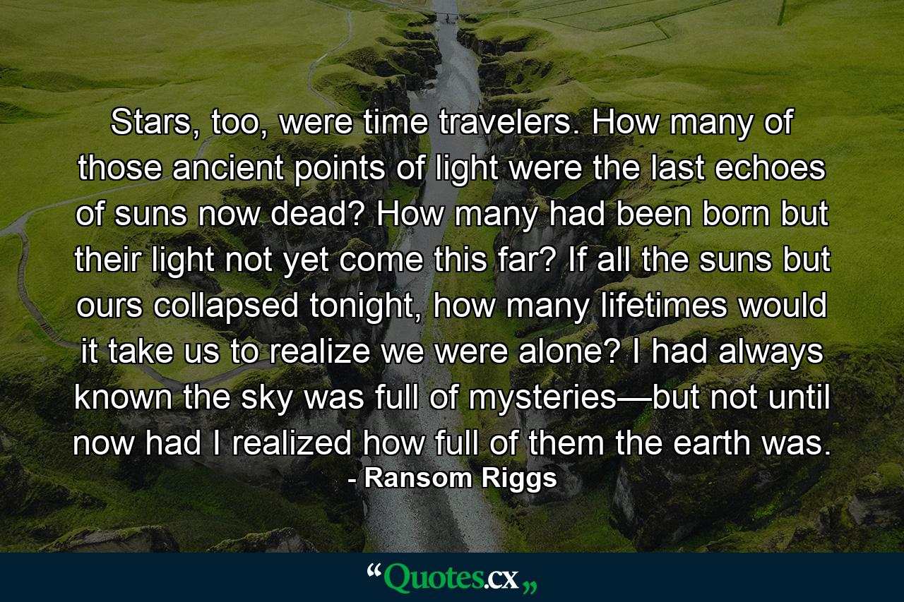 Stars, too, were time travelers. How many of those ancient points of light were the last echoes of suns now dead? How many had been born but their light not yet come this far? If all the suns but ours collapsed tonight, how many lifetimes would it take us to realize we were alone? I had always known the sky was full of mysteries—but not until now had I realized how full of them the earth was. - Quote by Ransom Riggs