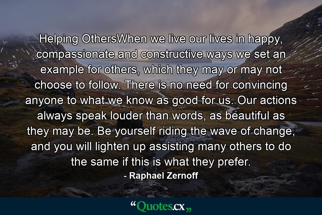 Helping OthersWhen we live our lives in happy, compassionate and constructive ways we set an example for others, which they may or may not choose to follow. There is no need for convincing anyone to what we know as good for us. Our actions always speak louder than words, as beautiful as they may be. Be yourself riding the wave of change, and you will lighten up assisting many others to do the same if this is what they prefer. - Quote by Raphael Zernoff