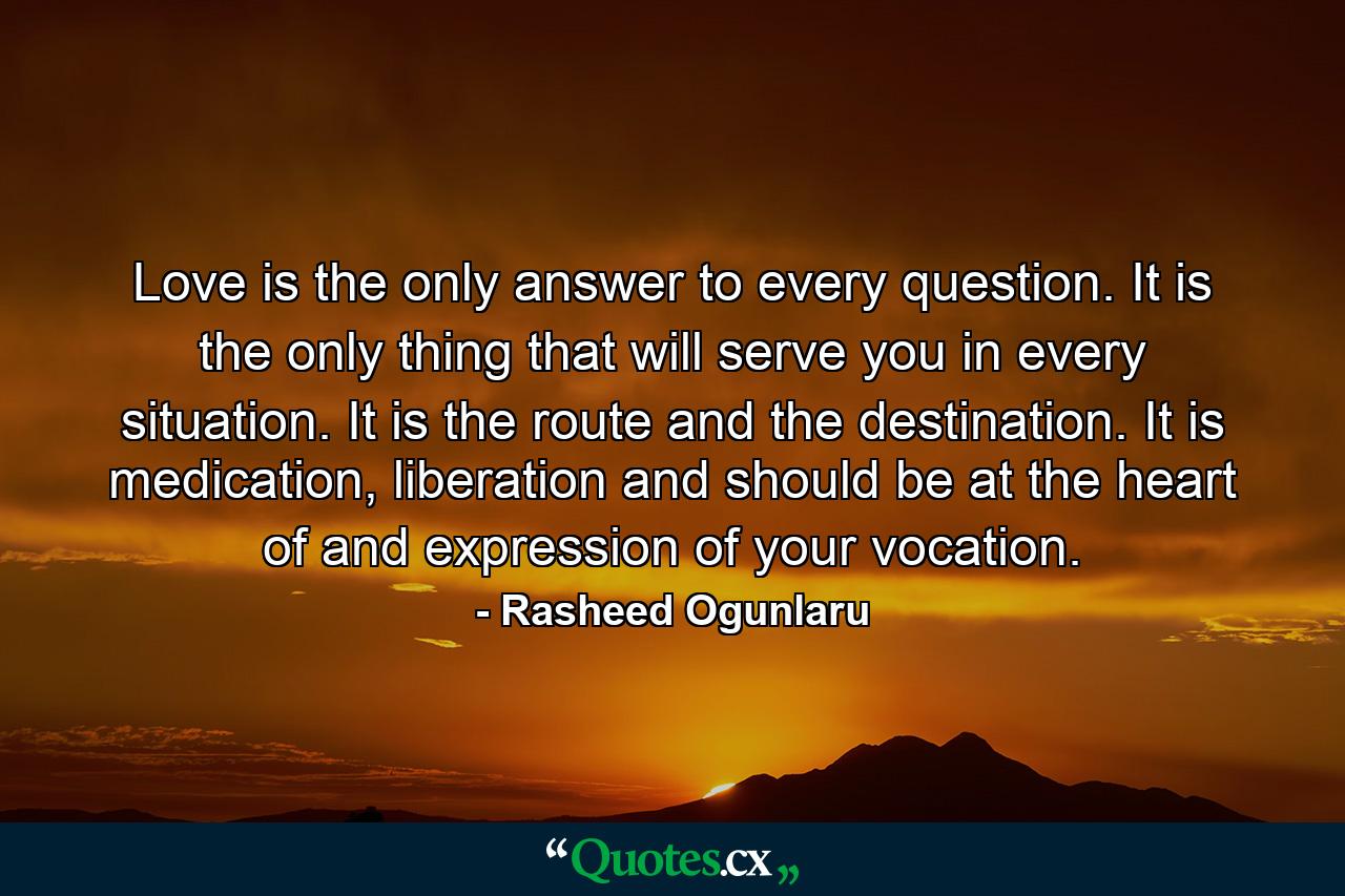 Love is the only answer to every question. It is the only thing that will serve you in every situation. It is the route and the destination. It is medication, liberation and should be at the heart of and expression of your vocation. - Quote by Rasheed Ogunlaru