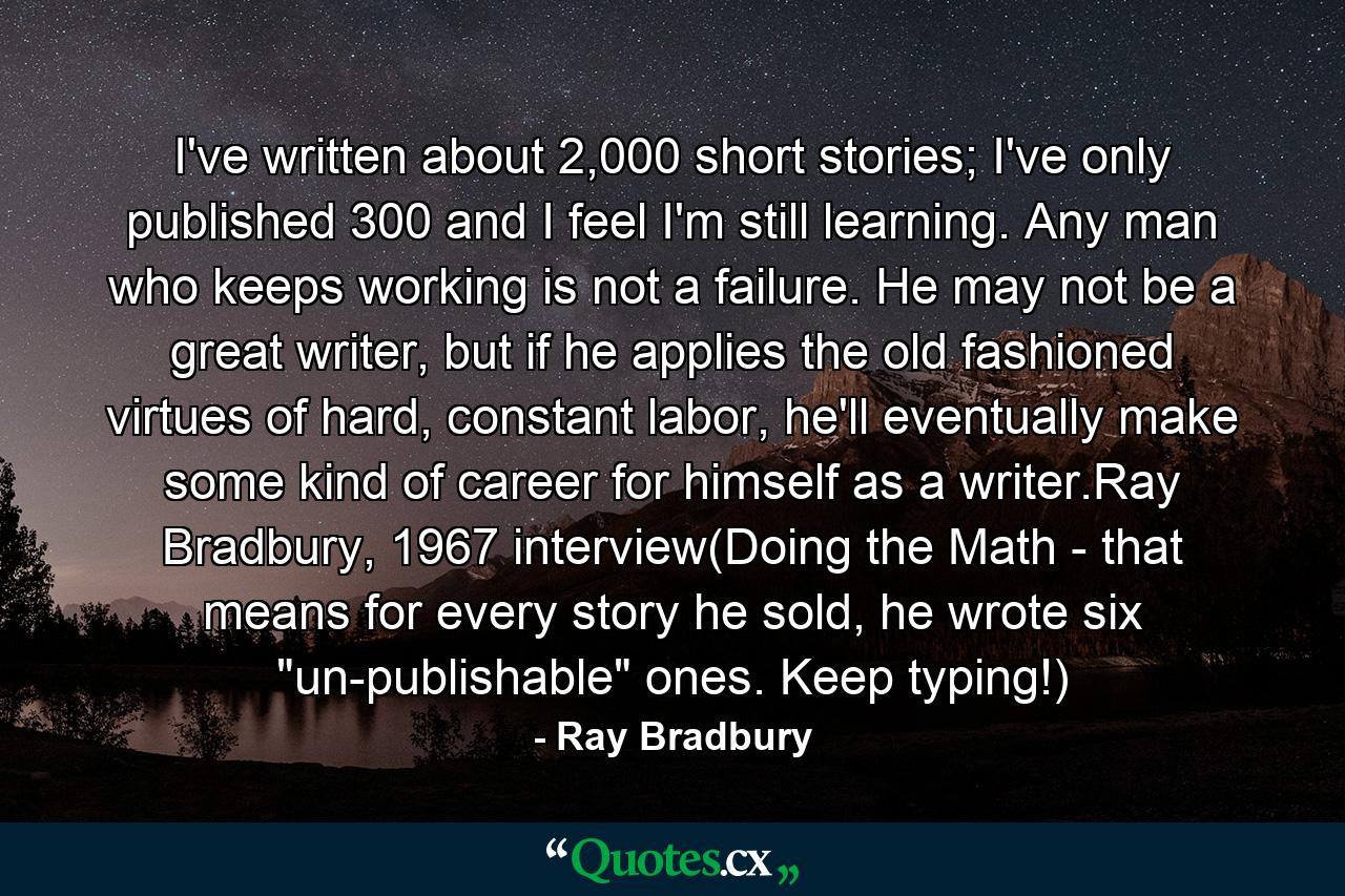 I've written about 2,000 short stories; I've only published 300 and I feel I'm still learning. Any man who keeps working is not a failure. He may not be a great writer, but if he applies the old fashioned virtues of hard, constant labor, he'll eventually make some kind of career for himself as a writer.Ray Bradbury, 1967 interview(Doing the Math - that means for every story he sold, he wrote six 