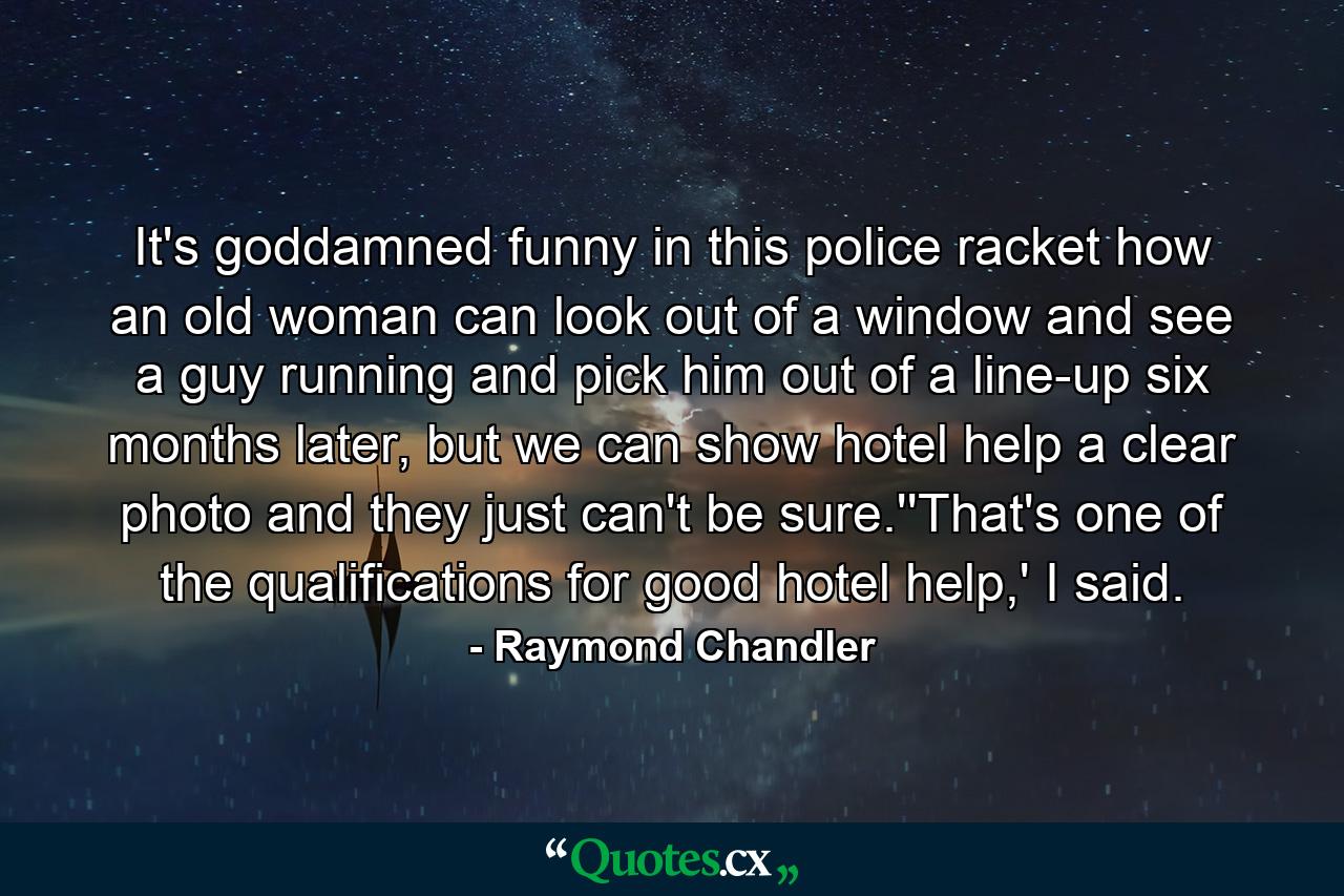 It's goddamned funny in this police racket how an old woman can look out of a window and see a guy running and pick him out of a line-up six months later, but we can show hotel help a clear photo and they just can't be sure.''That's one of the qualifications for good hotel help,' I said. - Quote by Raymond Chandler