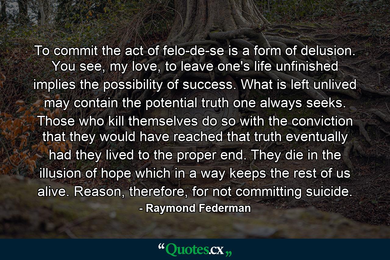 To commit the act of felo-de-se is a form of delusion. You see, my love, to leave one's life unfinished implies the possibility of success. What is left unlived may contain the potential truth one always seeks. Those who kill themselves do so with the conviction that they would have reached that truth eventually had they lived to the proper end. They die in the illusion of hope which in a way keeps the rest of us alive. Reason, therefore, for not committing suicide. - Quote by Raymond Federman