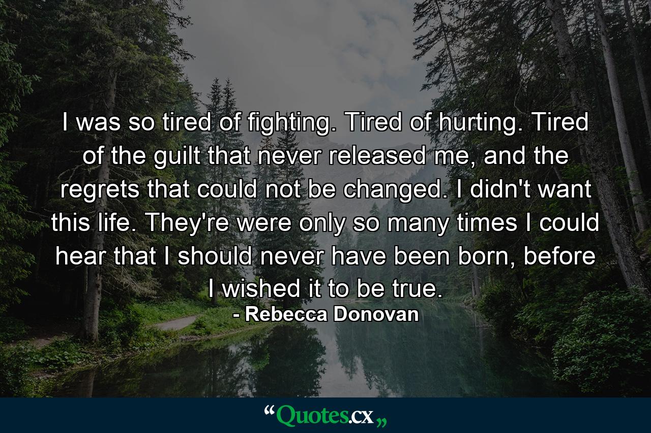 I was so tired of fighting. Tired of hurting. Tired of the guilt that never released me, and the regrets that could not be changed. I didn't want this life. They're were only so many times I could hear that I should never have been born, before I wished it to be true. - Quote by Rebecca Donovan