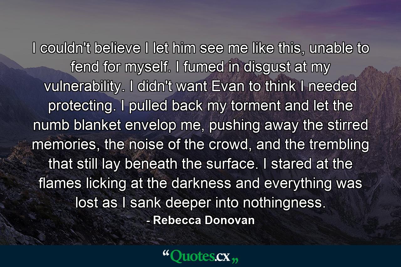 I couldn't believe I let him see me like this, unable to fend for myself. I fumed in disgust at my vulnerability. I didn't want Evan to think I needed protecting. I pulled back my torment and let the numb blanket envelop me, pushing away the stirred memories, the noise of the crowd, and the trembling that still lay beneath the surface. I stared at the flames licking at the darkness and everything was lost as I sank deeper into nothingness. - Quote by Rebecca Donovan