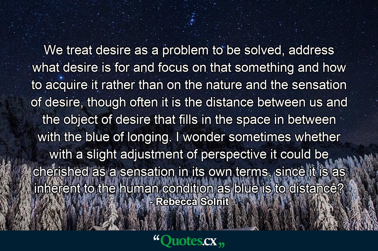 We treat desire as a problem to be solved, address what desire is for and focus on that something and how to acquire it rather than on the nature and the sensation of desire, though often it is the distance between us and the object of desire that fills in the space in between with the blue of longing. I wonder sometimes whether with a slight adjustment of perspective it could be cherished as a sensation in its own terms, since it is as inherent to the human condition as blue is to distance? - Quote by Rebecca Solnit