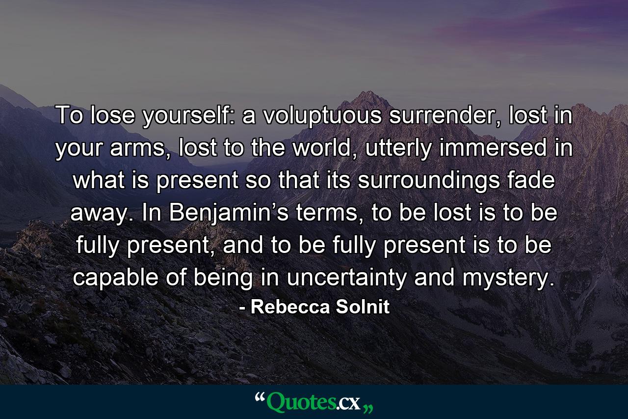 To lose yourself: a voluptuous surrender, lost in your arms, lost to the world, utterly immersed in what is present so that its surroundings fade away. In Benjamin’s terms, to be lost is to be fully present, and to be fully present is to be capable of being in uncertainty and mystery. - Quote by Rebecca Solnit