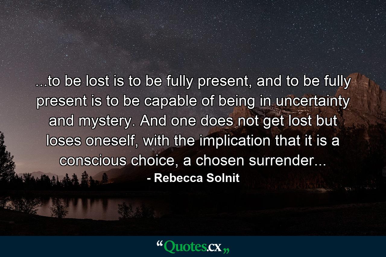 ...to be lost is to be fully present, and to be fully present is to be capable of being in uncertainty and mystery. And one does not get lost but loses oneself, with the implication that it is a conscious choice, a chosen surrender... - Quote by Rebecca Solnit