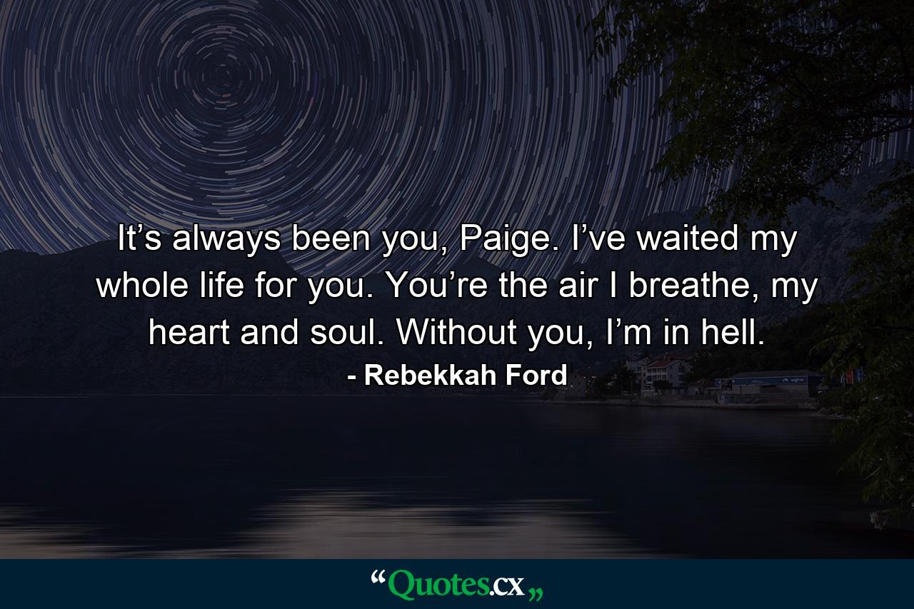 It’s always been you, Paige. I’ve waited my whole life for you. You’re the air I breathe, my heart and soul. Without you, I’m in hell. - Quote by Rebekkah Ford