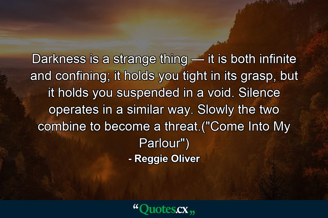 Darkness is a strange thing — it is both infinite and confining; it holds you tight in its grasp, but it holds you suspended in a void. Silence operates in a similar way. Slowly the two combine to become a threat.(