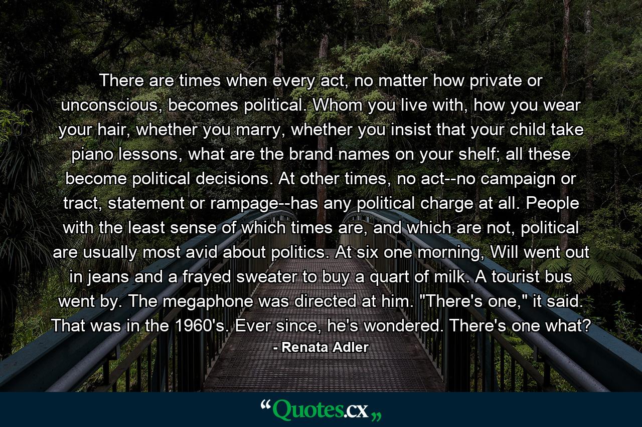 There are times when every act, no matter how private or unconscious, becomes political. Whom you live with, how you wear your hair, whether you marry, whether you insist that your child take piano lessons, what are the brand names on your shelf; all these become political decisions. At other times, no act--no campaign or tract, statement or rampage--has any political charge at all. People with the least sense of which times are, and which are not, political are usually most avid about politics. At six one morning, Will went out in jeans and a frayed sweater to buy a quart of milk. A tourist bus went by. The megaphone was directed at him. 