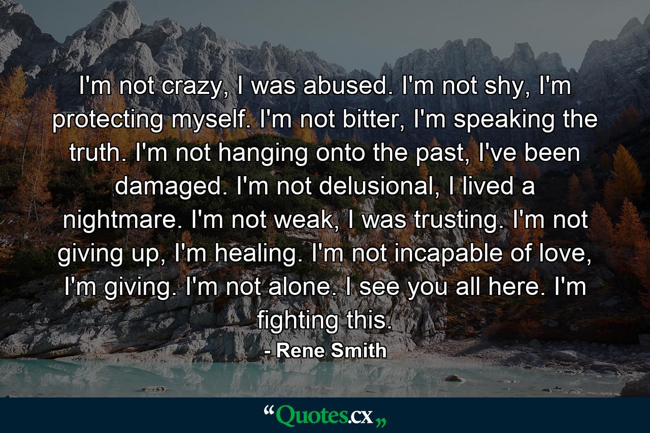 I'm not crazy, I was abused. I'm not shy, I'm protecting myself. I'm not bitter, I'm speaking the truth. I'm not hanging onto the past, I've been damaged. I'm not delusional, I lived a nightmare. I'm not weak, I was trusting. I'm not giving up, I'm healing. I'm not incapable of love, I'm giving. I'm not alone. I see you all here. I'm fighting this. - Quote by Rene Smith