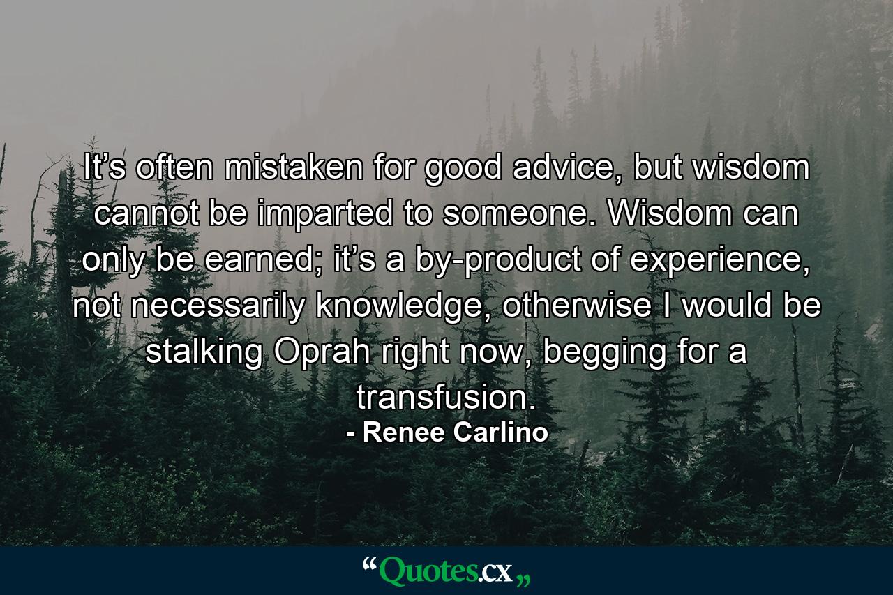 It’s often mistaken for good advice, but wisdom cannot be imparted to someone. Wisdom can only be earned; it’s a by-product of experience, not necessarily knowledge, otherwise I would be stalking Oprah right now, begging for a transfusion. - Quote by Renee Carlino