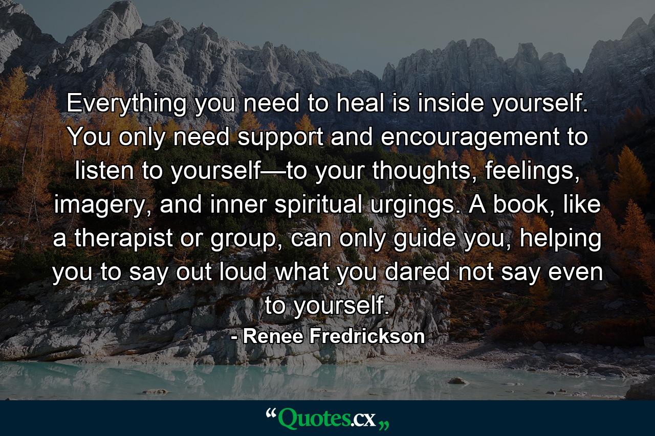 Everything you need to heal is inside yourself. You only need support and encouragement to listen to yourself—to your thoughts, feelings, imagery, and inner spiritual urgings. A book, like a therapist or group, can only guide you, helping you to say out loud what you dared not say even to yourself. - Quote by Renee Fredrickson