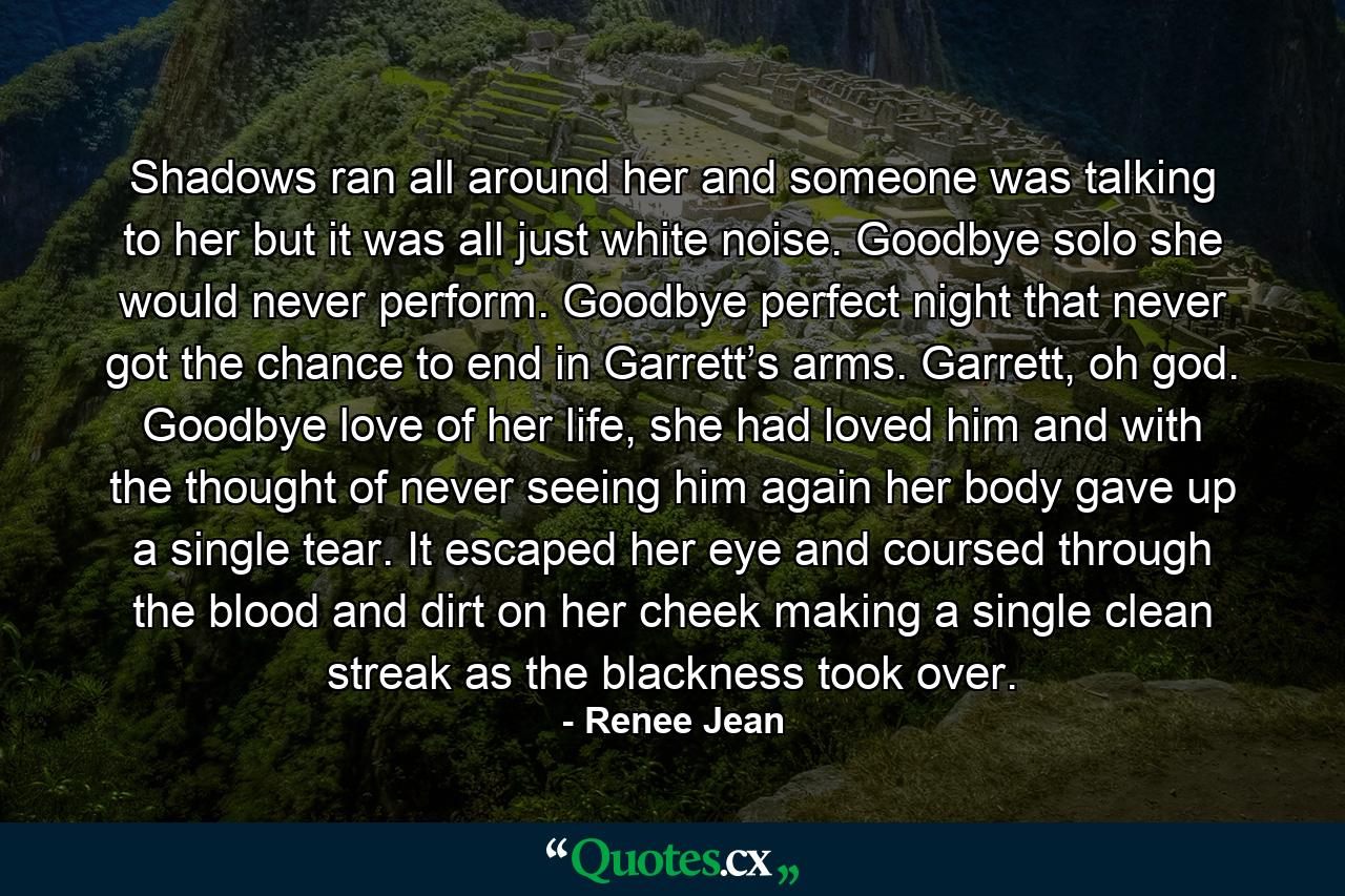 Shadows ran all around her and someone was talking to her but it was all just white noise. Goodbye solo she would never perform. Goodbye perfect night that never got the chance to end in Garrett’s arms. Garrett, oh god. Goodbye love of her life, she had loved him and with the thought of never seeing him again her body gave up a single tear. It escaped her eye and coursed through the blood and dirt on her cheek making a single clean streak as the blackness took over. - Quote by Renee Jean