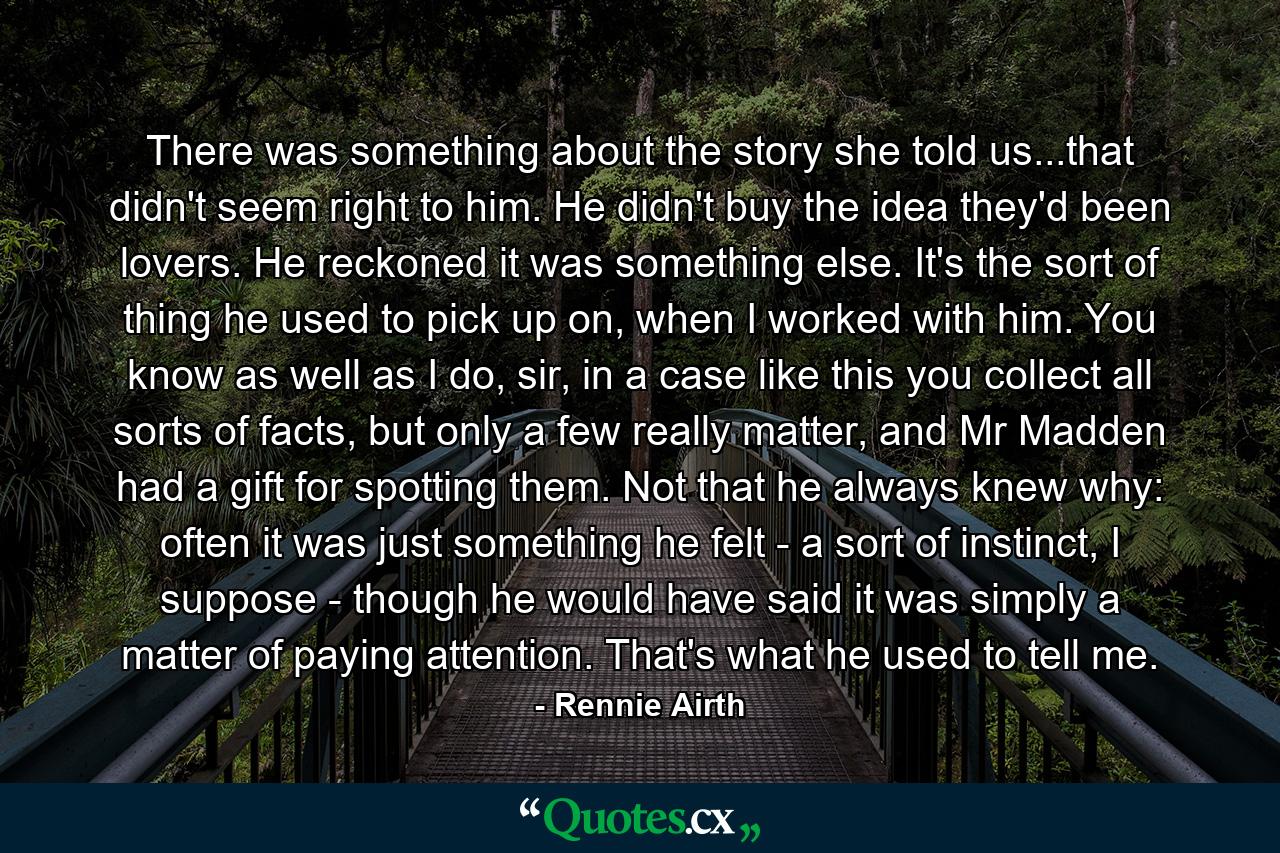 There was something about the story she told us...that didn't seem right to him. He didn't buy the idea they'd been lovers. He reckoned it was something else. It's the sort of thing he used to pick up on, when I worked with him. You know as well as I do, sir, in a case like this you collect all sorts of facts, but only a few really matter, and Mr Madden had a gift for spotting them. Not that he always knew why: often it was just something he felt - a sort of instinct, I suppose - though he would have said it was simply a matter of paying attention. That's what he used to tell me. - Quote by Rennie Airth