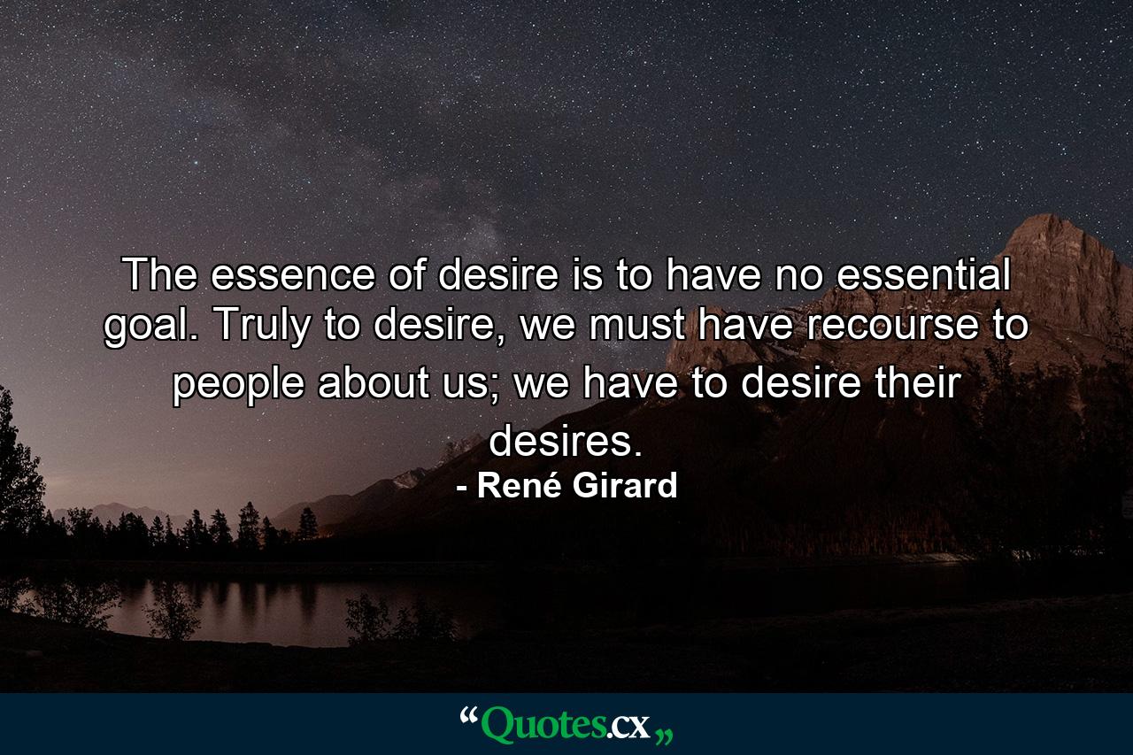 The essence of desire is to have no essential goal. Truly to desire, we must have recourse to people about us; we have to desire their desires. - Quote by René Girard