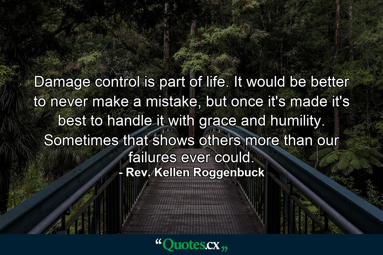 Damage control is part of life. It would be better to never make a mistake, but once it's made it's best to handle it with grace and humility. Sometimes that shows others more than our failures ever could. - Quote by Rev. Kellen Roggenbuck