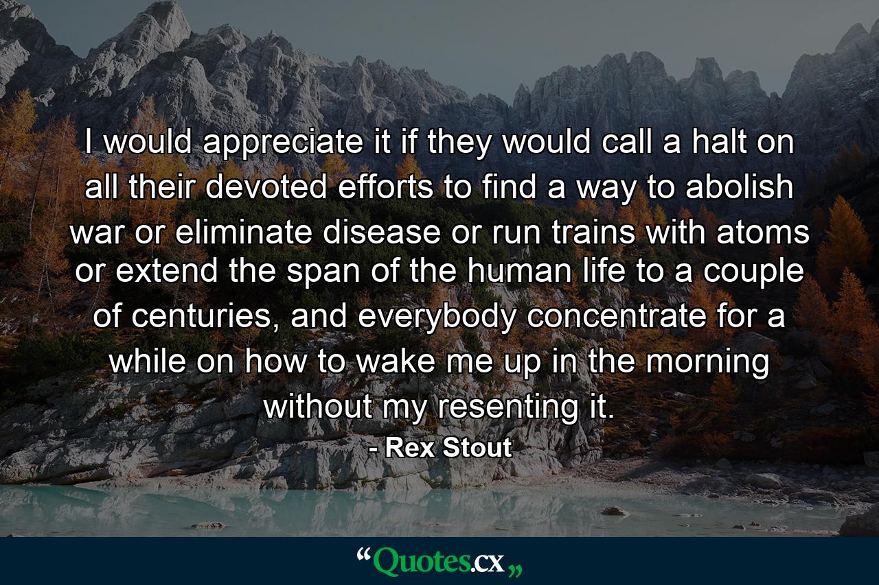 I would appreciate it if they would call a halt on all their devoted efforts to find a way to abolish war or eliminate disease or run trains with atoms or extend the span of the human life to a couple of centuries, and everybody concentrate for a while on how to wake me up in the morning without my resenting it. - Quote by Rex Stout