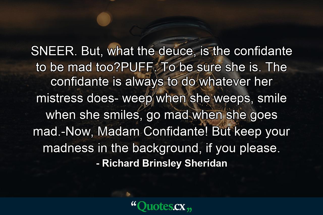 SNEER. But, what the deuce, is the confidante to be mad too?PUFF. To be sure she is. The confidante is always to do whatever her mistress does- weep when she weeps, smile when she smiles, go mad when she goes mad.-Now, Madam Confidante! But keep your madness in the background, if you please. - Quote by Richard Brinsley Sheridan