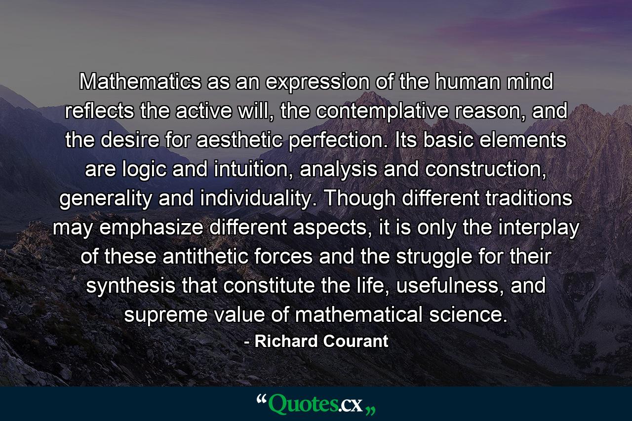 Mathematics as an expression of the human mind reflects the active will, the contemplative reason, and the desire for aesthetic perfection. Its basic elements are logic and intuition, analysis and construction, generality and individuality. Though different traditions may emphasize different aspects, it is only the interplay of these antithetic forces and the struggle for their synthesis that constitute the life, usefulness, and supreme value of mathematical science. - Quote by Richard Courant