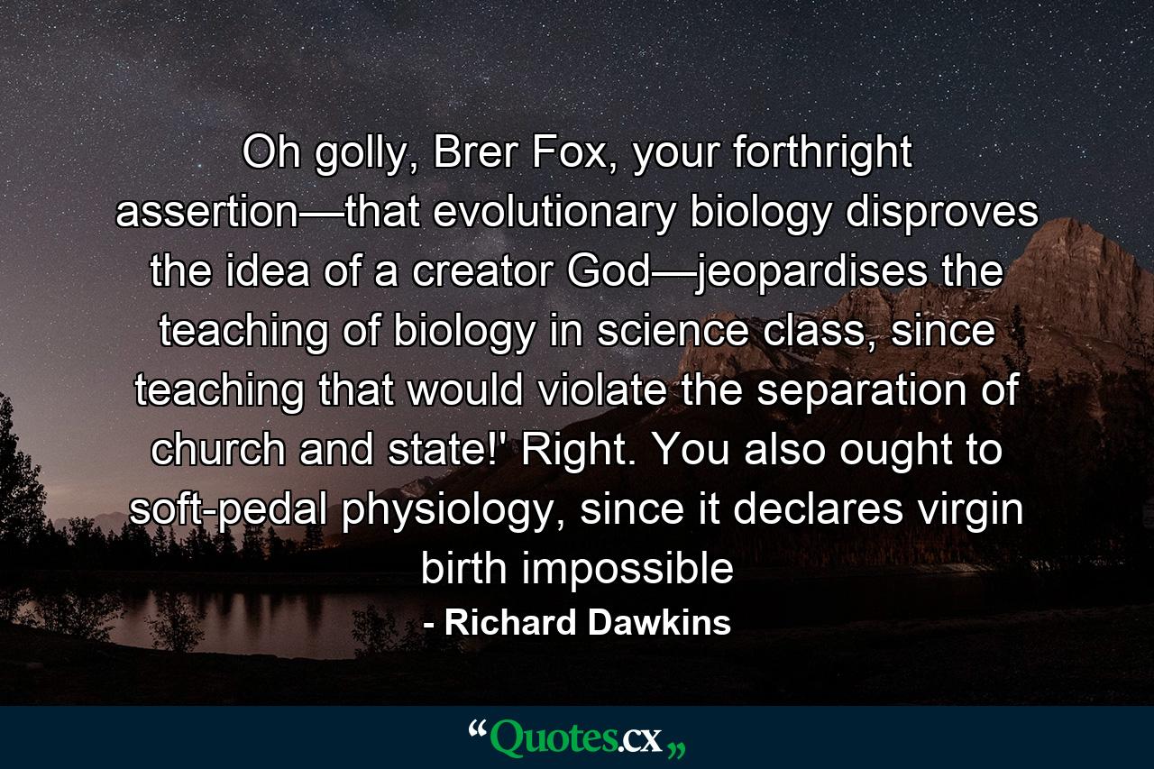 Oh golly, Brer Fox, your forthright assertion—that evolutionary biology disproves the idea of a creator God—jeopardises the teaching of biology in science class, since teaching that would violate the separation of church and state!' Right. You also ought to soft-pedal physiology, since it declares virgin birth impossible - Quote by Richard Dawkins