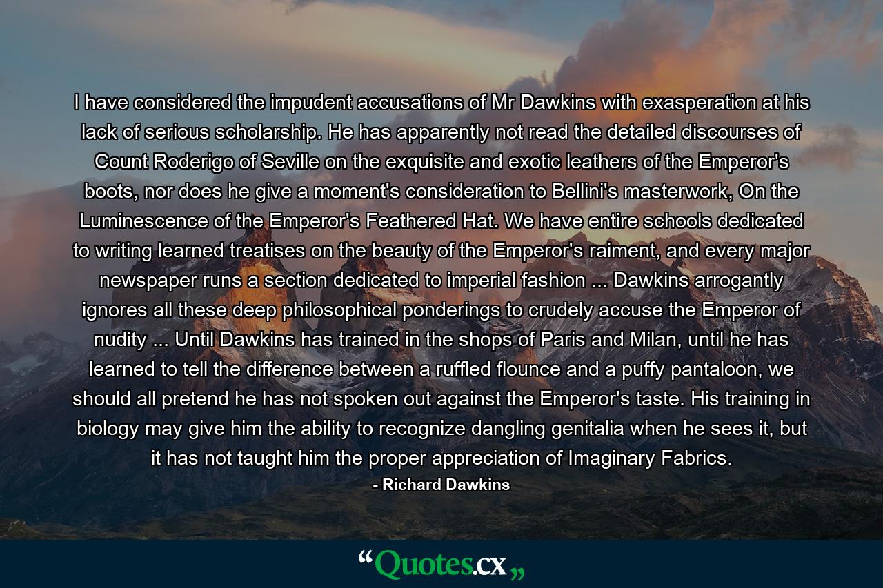 I have considered the impudent accusations of Mr Dawkins with exasperation at his lack of serious scholarship. He has apparently not read the detailed discourses of Count Roderigo of Seville on the exquisite and exotic leathers of the Emperor's boots, nor does he give a moment's consideration to Bellini's masterwork, On the Luminescence of the Emperor's Feathered Hat. We have entire schools dedicated to writing learned treatises on the beauty of the Emperor's raiment, and every major newspaper runs a section dedicated to imperial fashion ... Dawkins arrogantly ignores all these deep philosophical ponderings to crudely accuse the Emperor of nudity ... Until Dawkins has trained in the shops of Paris and Milan, until he has learned to tell the difference between a ruffled flounce and a puffy pantaloon, we should all pretend he has not spoken out against the Emperor's taste. His training in biology may give him the ability to recognize dangling genitalia when he sees it, but it has not taught him the proper appreciation of Imaginary Fabrics. - Quote by Richard Dawkins