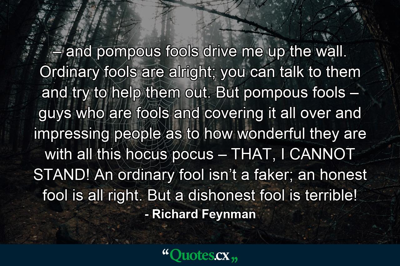 – and pompous fools drive me up the wall. Ordinary fools are alright; you can talk to them and try to help them out. But pompous fools – guys who are fools and covering it all over and impressing people as to how wonderful they are with all this hocus pocus – THAT, I CANNOT STAND! An ordinary fool isn’t a faker; an honest fool is all right. But a dishonest fool is terrible! - Quote by Richard Feynman