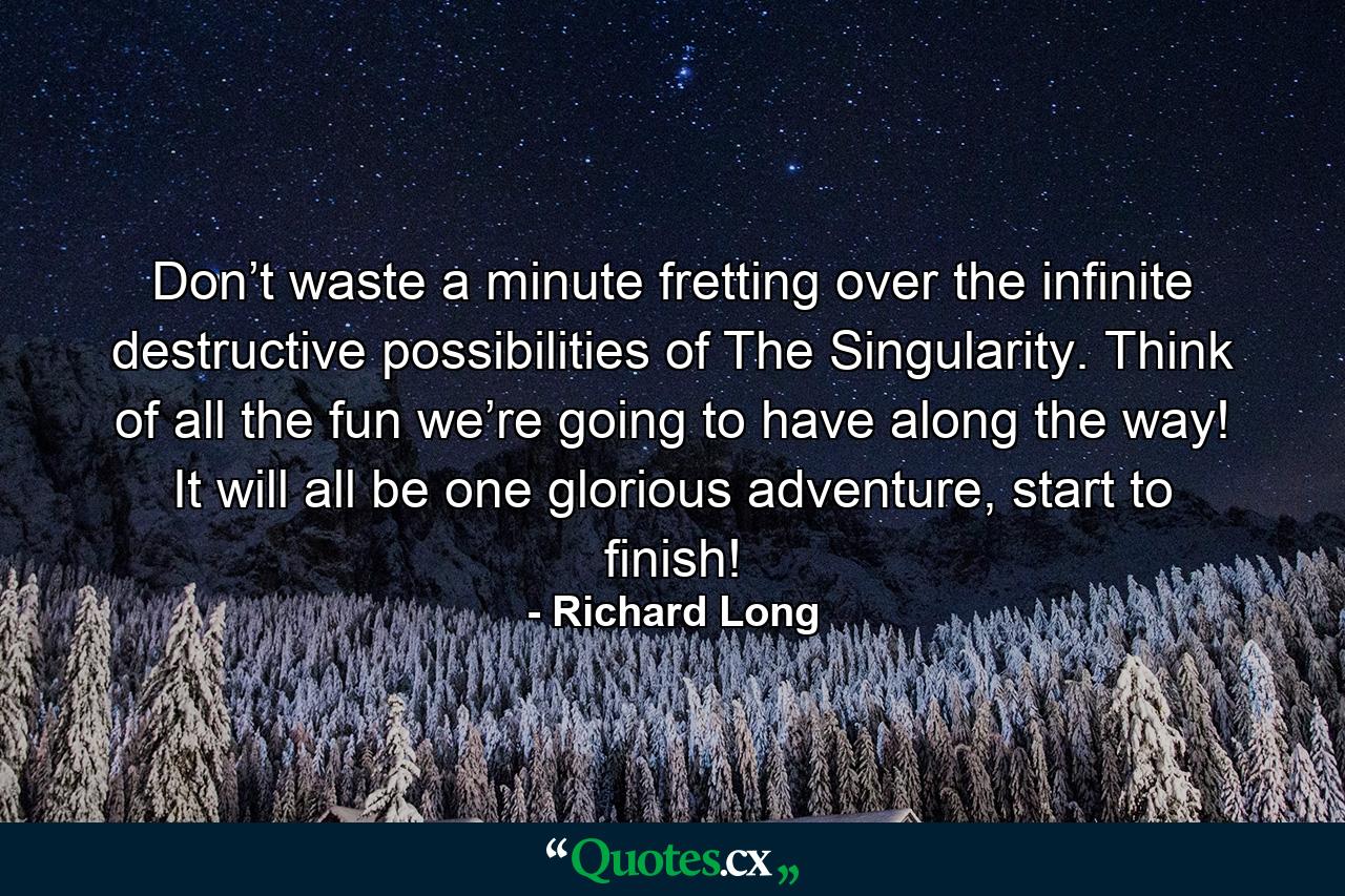 Don’t waste a minute fretting over the infinite destructive possibilities of The Singularity. Think of all the fun we’re going to have along the way! It will all be one glorious adventure, start to finish! - Quote by Richard Long