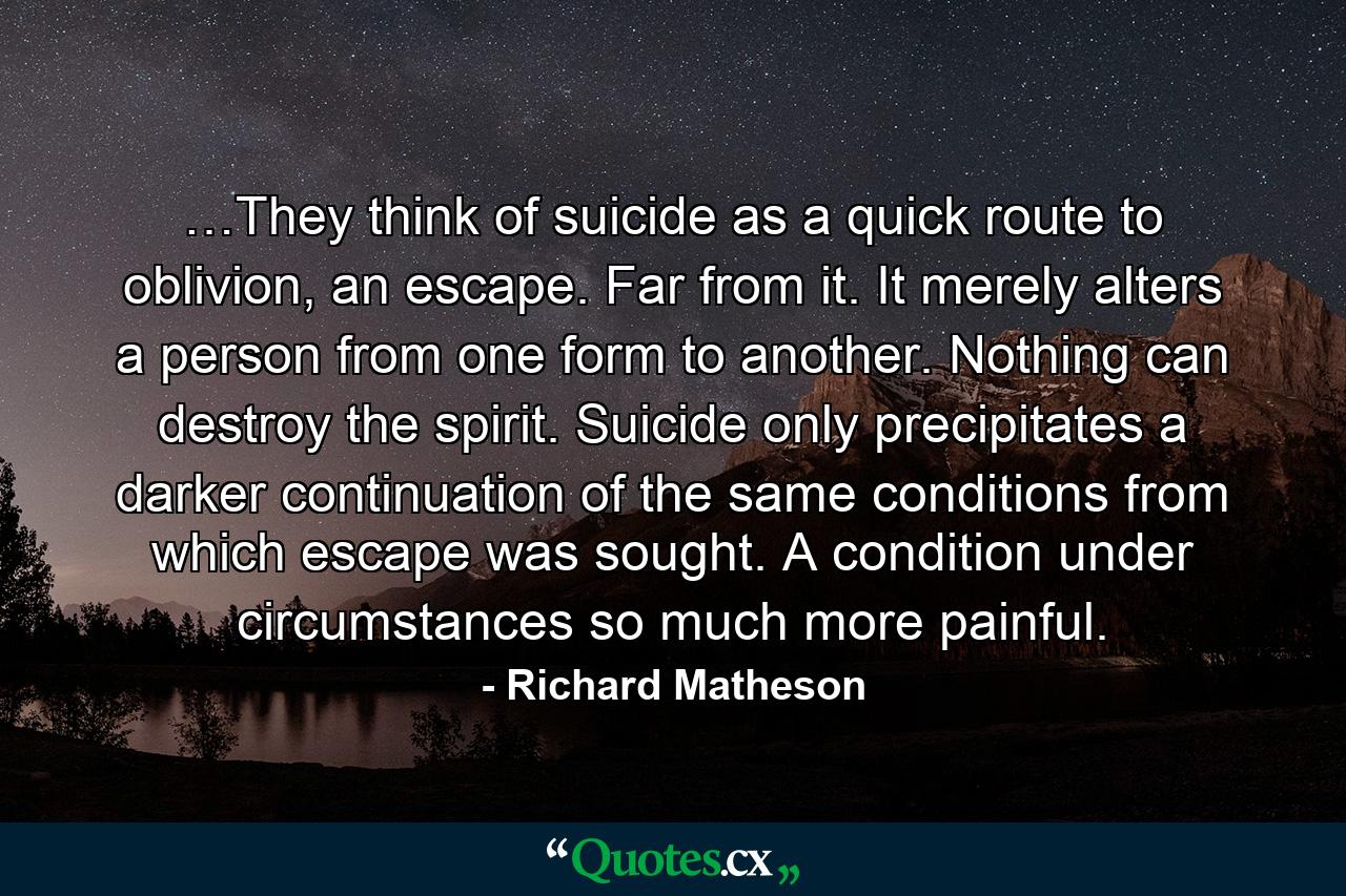 …They think of suicide as a quick route to oblivion, an escape. Far from it. It merely alters a person from one form to another. Nothing can destroy the spirit. Suicide only precipitates a darker continuation of the same conditions from which escape was sought. A condition under circumstances so much more painful. - Quote by Richard Matheson