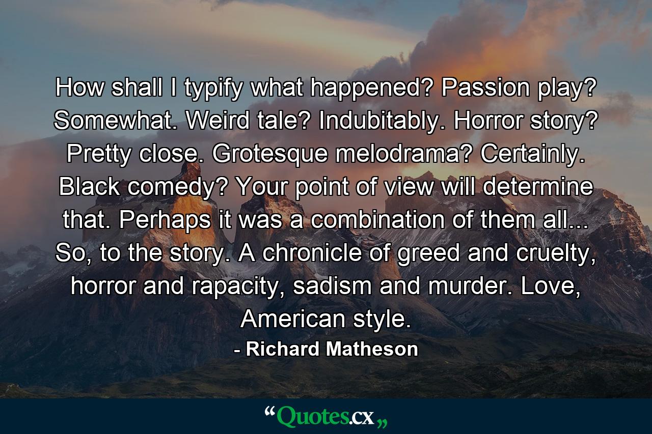 How shall I typify what happened? Passion play? Somewhat. Weird tale? Indubitably. Horror story? Pretty close. Grotesque melodrama? Certainly. Black comedy? Your point of view will determine that. Perhaps it was a combination of them all... So, to the story. A chronicle of greed and cruelty, horror and rapacity, sadism and murder. Love, American style. - Quote by Richard Matheson