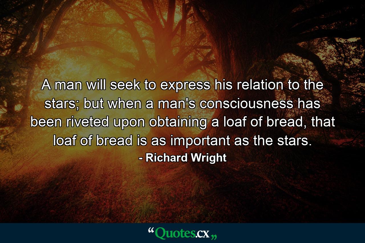 A man will seek to express his relation to the stars; but when a man's consciousness has been riveted upon obtaining a loaf of bread, that loaf of bread is as important as the stars. - Quote by Richard Wright