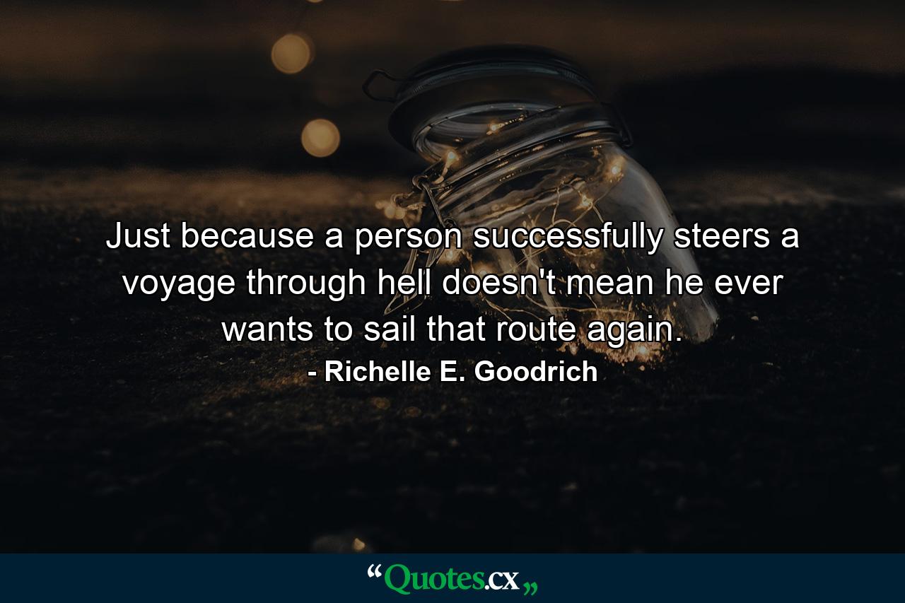 Just because a person successfully steers a voyage through hell doesn't mean he ever wants to sail that route again. - Quote by Richelle E. Goodrich