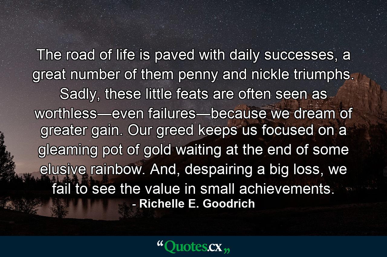 The road of life is paved with daily successes, a great number of them penny and nickle triumphs. Sadly, these little feats are often seen as worthless―even failures―because we dream of greater gain. Our greed keeps us focused on a gleaming pot of gold waiting at the end of some elusive rainbow. And, despairing a big loss, we fail to see the value in small achievements. - Quote by Richelle E. Goodrich