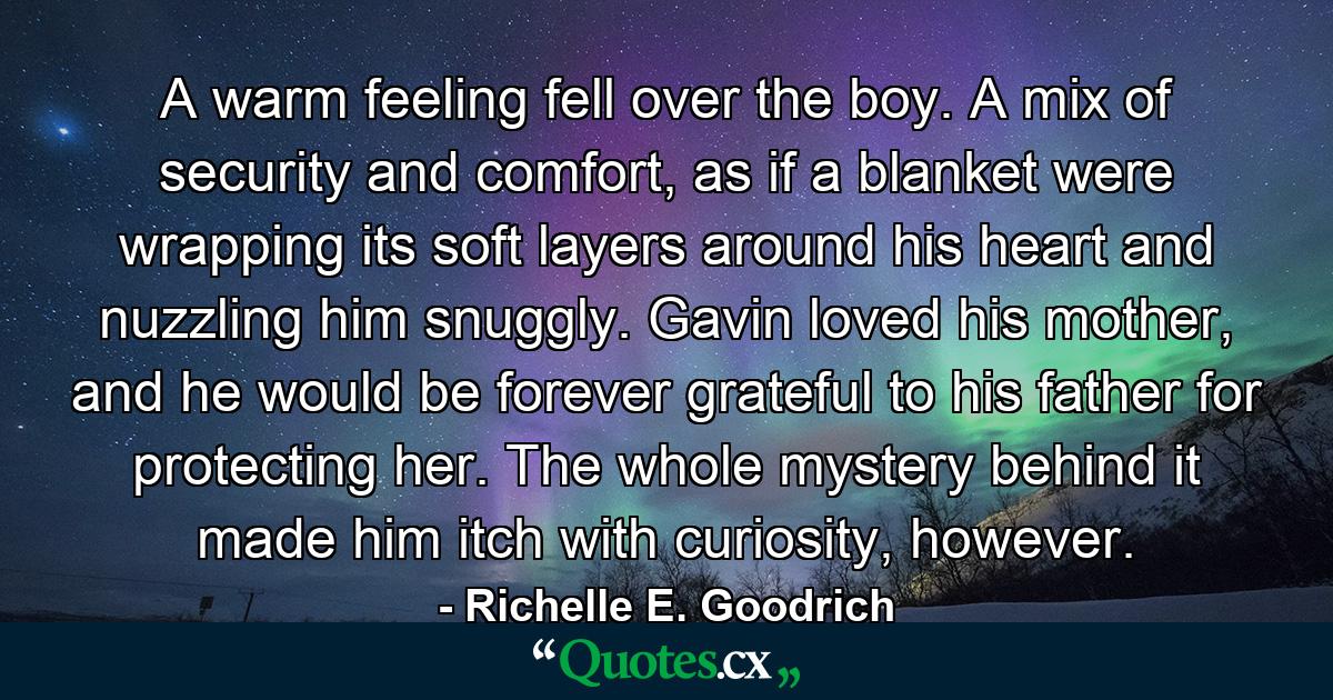 A warm feeling fell over the boy. A mix of security and comfort, as if a blanket were wrapping its soft layers around his heart and nuzzling him snuggly. Gavin loved his mother, and he would be forever grateful to his father for protecting her. The whole mystery behind it made him itch with curiosity, however. - Quote by Richelle E. Goodrich