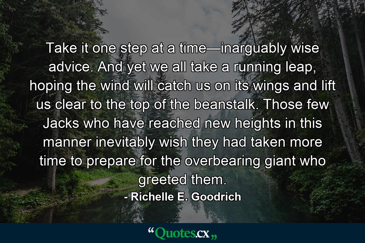 Take it one step at a time—inarguably wise advice. And yet we all take a running leap, hoping the wind will catch us on its wings and lift us clear to the top of the beanstalk. Those few Jacks who have reached new heights in this manner inevitably wish they had taken more time to prepare for the overbearing giant who greeted them. - Quote by Richelle E. Goodrich