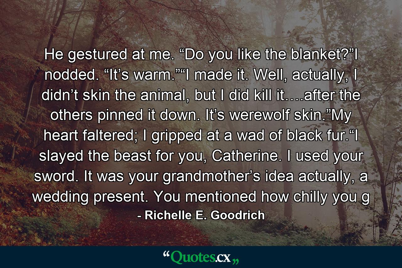 He gestured at me. “Do you like the blanket?”I nodded. “It’s warm.”“I made it. Well, actually, I didn’t skin the animal, but I did kill it….after the others pinned it down. It’s werewolf skin.”My heart faltered; I gripped at a wad of black fur.“I slayed the beast for you, Catherine. I used your sword. It was your grandmother’s idea actually, a wedding present. You mentioned how chilly you g - Quote by Richelle E. Goodrich