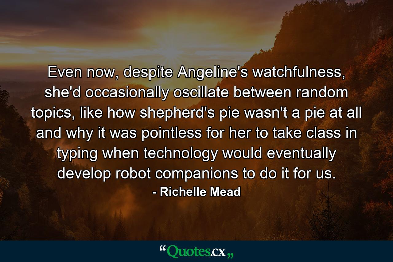 Even now, despite Angeline's watchfulness, she'd occasionally oscillate between random topics, like how shepherd's pie wasn't a pie at all and why it was pointless for her to take class in typing when technology would eventually develop robot companions to do it for us. - Quote by Richelle Mead