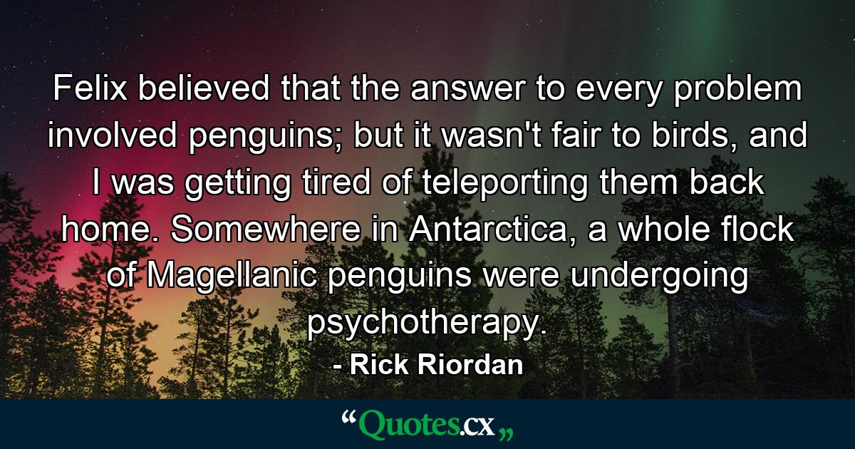 Felix believed that the answer to every problem involved penguins; but it wasn't fair to birds, and I was getting tired of teleporting them back home. Somewhere in Antarctica, a whole flock of Magellanic penguins were undergoing psychotherapy. - Quote by Rick Riordan