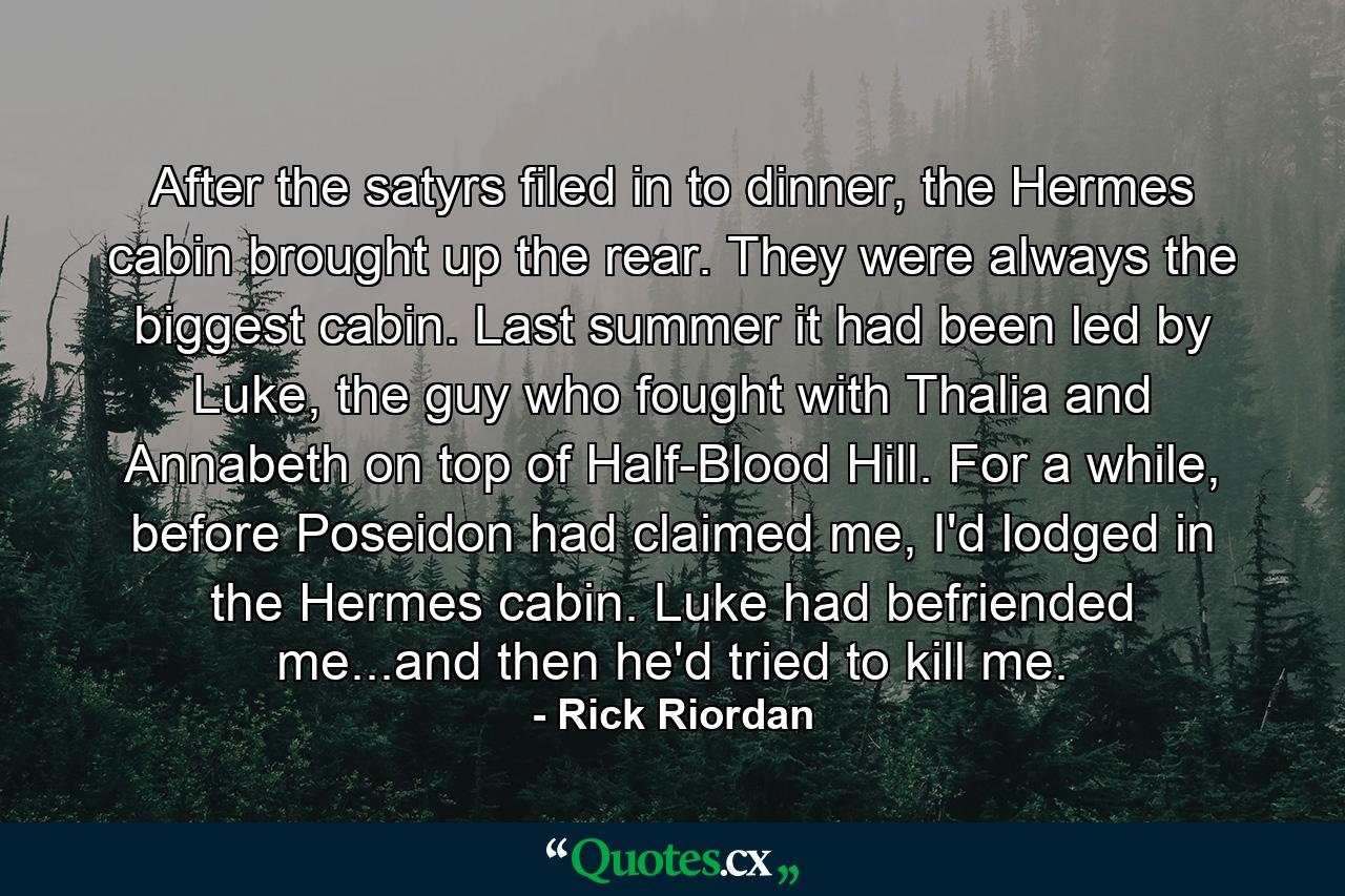 After the satyrs filed in to dinner, the Hermes cabin brought up the rear. They were always the biggest cabin. Last summer it had been led by Luke, the guy who fought with Thalia and Annabeth on top of Half-Blood Hill. For a while, before Poseidon had claimed me, I'd lodged in the Hermes cabin. Luke had befriended me...and then he'd tried to kill me. - Quote by Rick Riordan