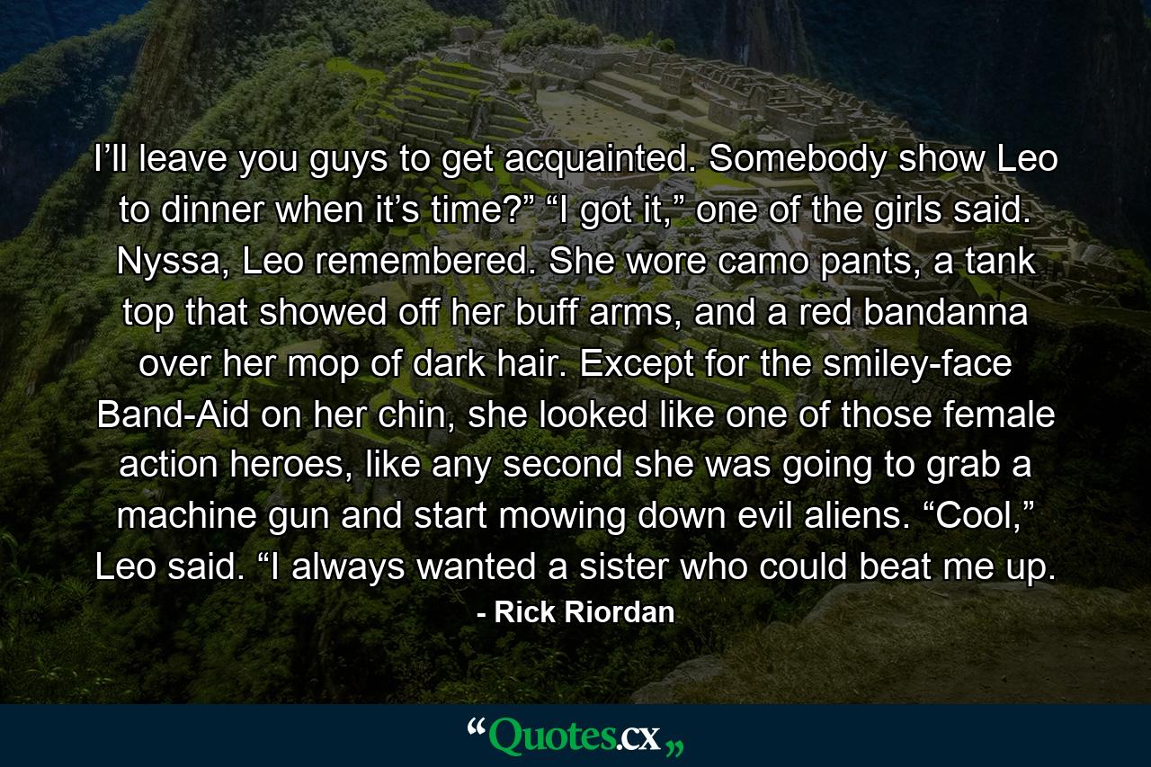 I’ll leave you guys to get acquainted. Somebody show Leo to dinner when it’s time?” “I got it,” one of the girls said. Nyssa, Leo remembered. She wore camo pants, a tank top that showed off her buff arms, and a red bandanna over her mop of dark hair. Except for the smiley-face Band-Aid on her chin, she looked like one of those female action heroes, like any second she was going to grab a machine gun and start mowing down evil aliens. “Cool,” Leo said. “I always wanted a sister who could beat me up. - Quote by Rick Riordan