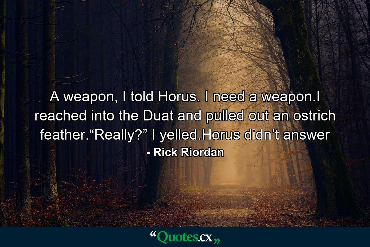 A weapon, I told Horus. I need a weapon.I reached into the Duat and pulled out an ostrich feather.“Really?” I yelled.Horus didn’t answer - Quote by Rick Riordan