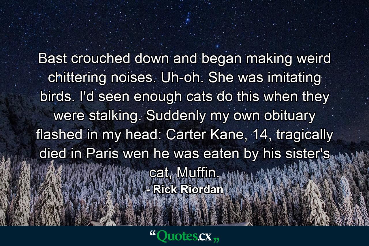 Bast crouched down and began making weird chittering noises. Uh-oh. She was imitating birds. I'd seen enough cats do this when they were stalking. Suddenly my own obituary flashed in my head: Carter Kane, 14, tragically died in Paris wen he was eaten by his sister's cat, Muffin. - Quote by Rick Riordan