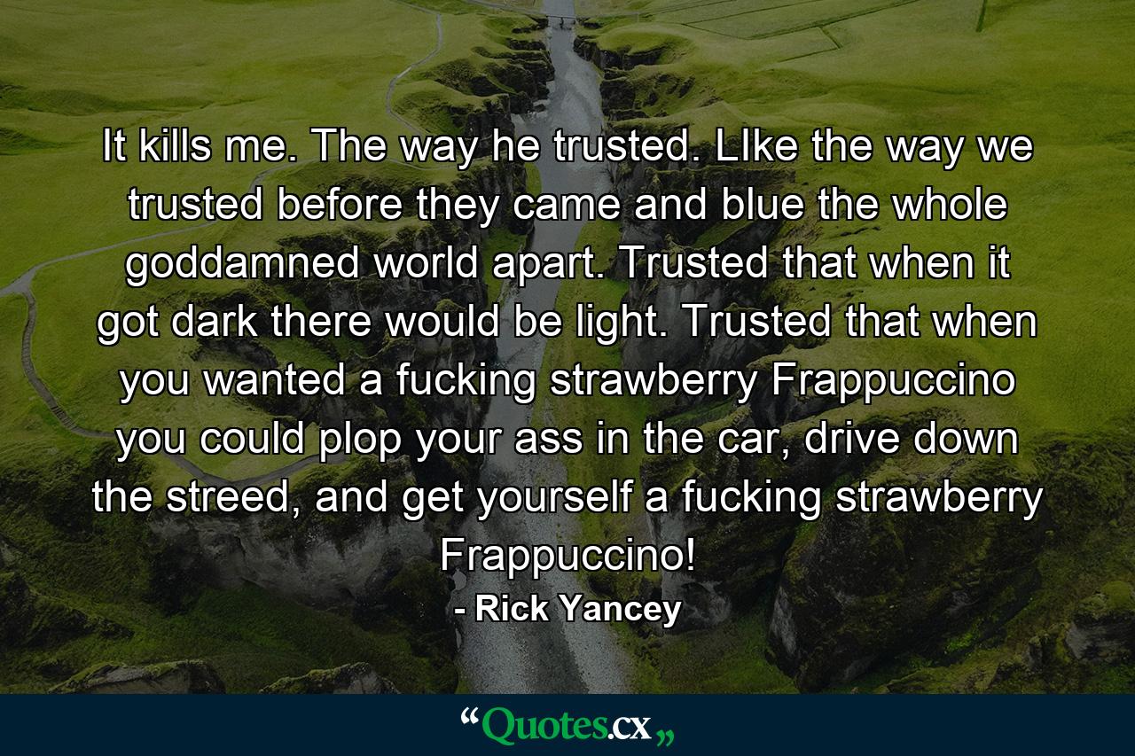 It kills me. The way he trusted. LIke the way we trusted before they came and blue the whole goddamned world apart. Trusted that when it got dark there would be light. Trusted that when you wanted a fucking strawberry Frappuccino you could plop your ass in the car, drive down the streed, and get yourself a fucking strawberry Frappuccino! - Quote by Rick Yancey