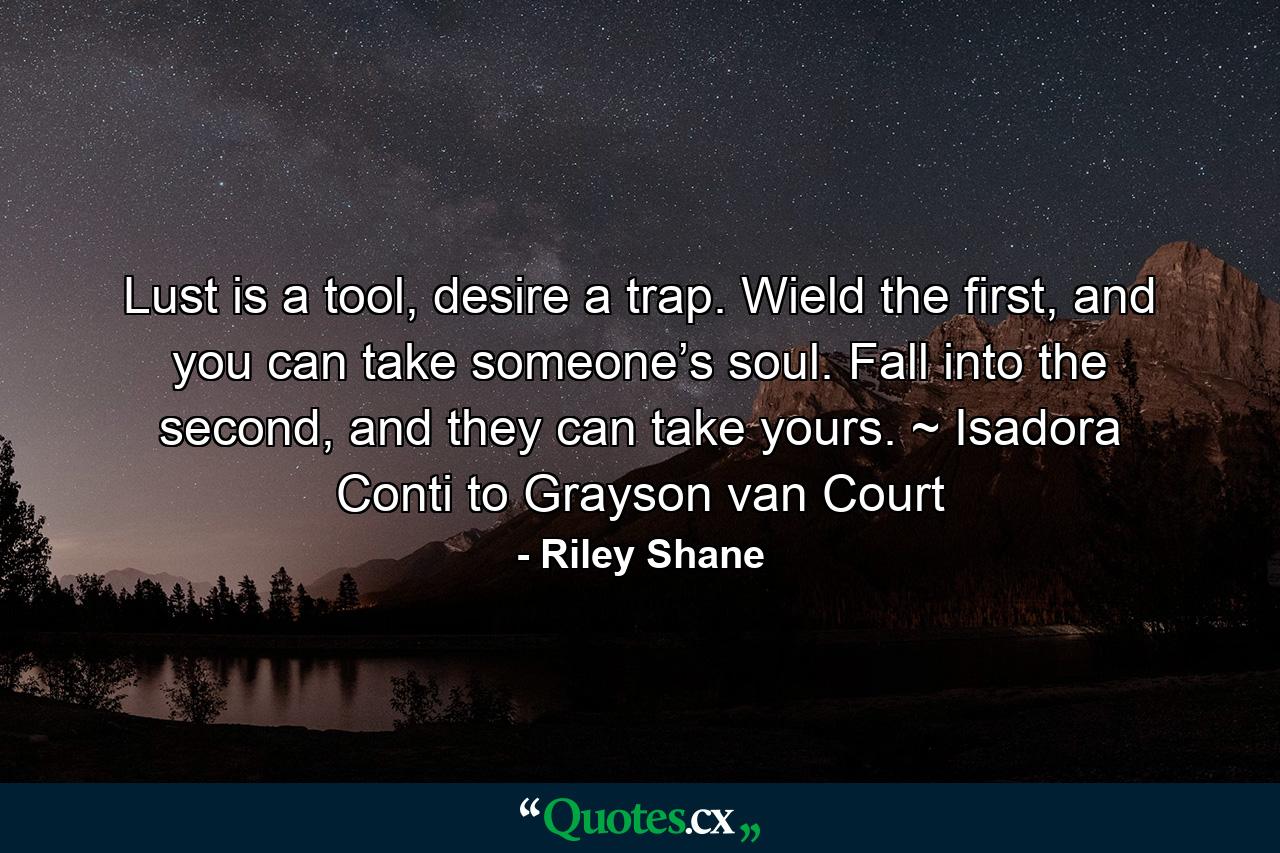 Lust is a tool, desire a trap. Wield the first, and you can take someone’s soul. Fall into the second, and they can take yours. ~ Isadora Conti to Grayson van Court - Quote by Riley Shane