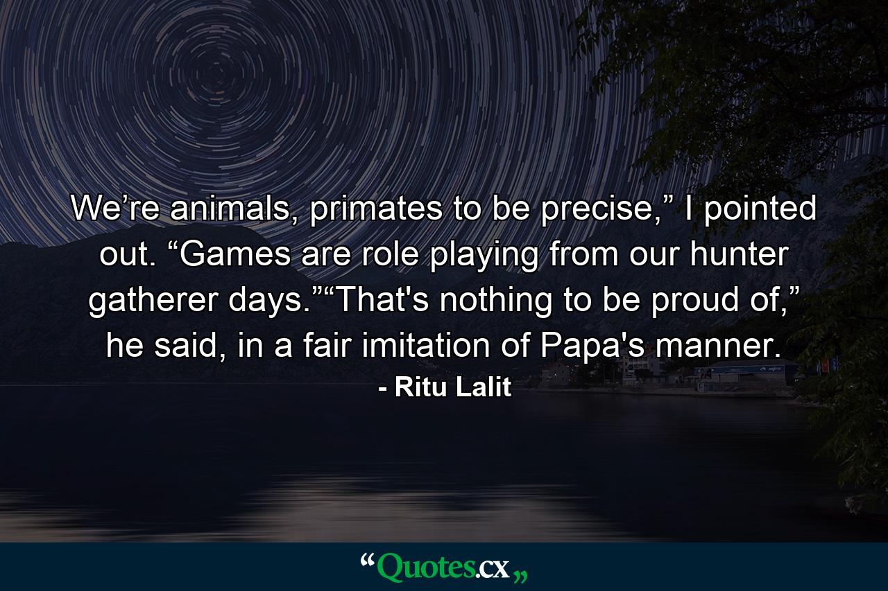 We’re animals, primates to be precise,” I pointed out. “Games are role playing from our hunter gatherer days.”“That's nothing to be proud of,” he said, in a fair imitation of Papa's manner. - Quote by Ritu Lalit