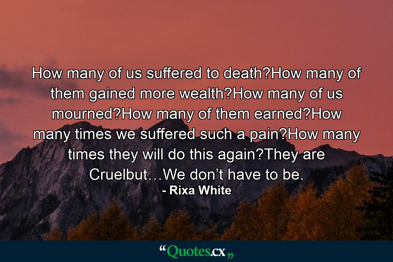 How many of us suffered to death?How many of them gained more wealth?How many of us mourned?How many of them earned?How many times we suffered such a pain?How many times they will do this again?They are Cruelbut…We don’t have to be. - Quote by Rixa White