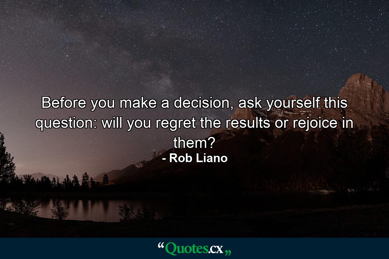 Before you make a decision, ask yourself this question: will you regret the results or rejoice in them? - Quote by Rob Liano