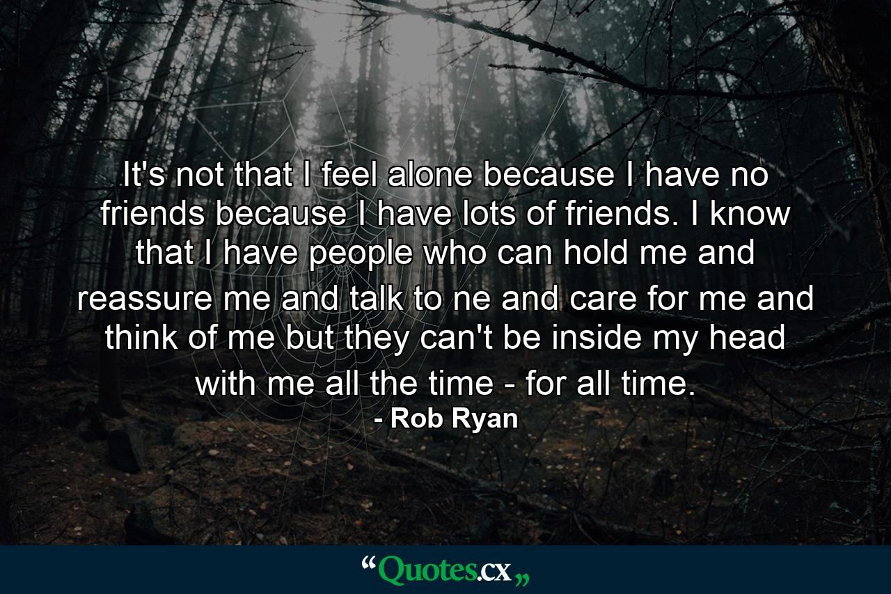 It's not that I feel alone because I have no friends because I have lots of friends. I know that I have people who can hold me and reassure me and talk to ne and care for me and think of me but they can't be inside my head with me all the time - for all time. - Quote by Rob Ryan