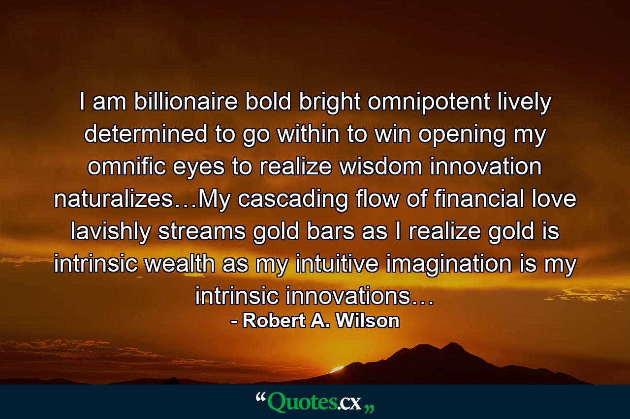 I am billionaire bold bright omnipotent lively determined to go within to win opening my omnific eyes to realize wisdom innovation naturalizes…My cascading flow of financial love lavishly streams gold bars as I realize gold is intrinsic wealth as my intuitive imagination is my intrinsic innovations… - Quote by Robert A. Wilson