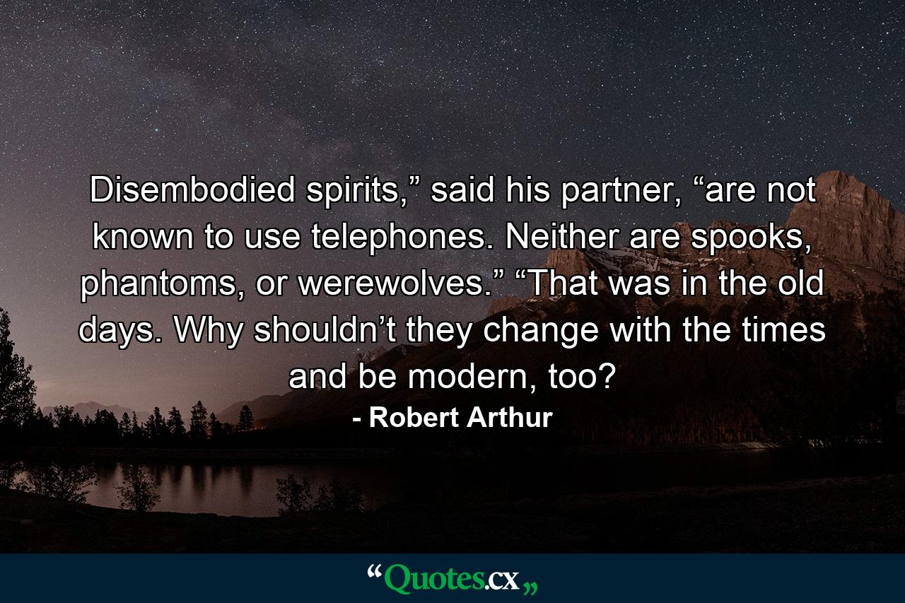 Disembodied spirits,” said his partner, “are not known to use telephones. Neither are spooks, phantoms, or werewolves.” “That was in the old days. Why shouldn’t they change with the times and be modern, too? - Quote by Robert Arthur